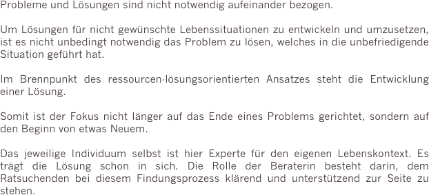 Probleme und Lösungen sind nicht notwendig aufeinander bezogen.

Um Lösungen für nicht gewünschte Lebenssituationen zu entwickeln und umzusetzen, ist es nicht unbedingt notwendig das Problem zu lösen, welches in die unbefriedigende Situation geführt hat.

Im Brennpunkt des ressourcen-lösungsorientierten Ansatzes steht die Entwicklung einer Lösung.

Somit ist der Fokus nicht länger auf das Ende eines Problems gerichtet, sondern auf den Beginn von etwas Neuem.

Das jeweilige Individuum selbst ist hier Experte für den eigenen Lebenskontext. Es trägt die Lösung schon in sich. Die Rolle der Beraterin besteht darin, dem Ratsuchenden bei diesem Findungsprozess klärend und unterstützend zur Seite zu stehen.


