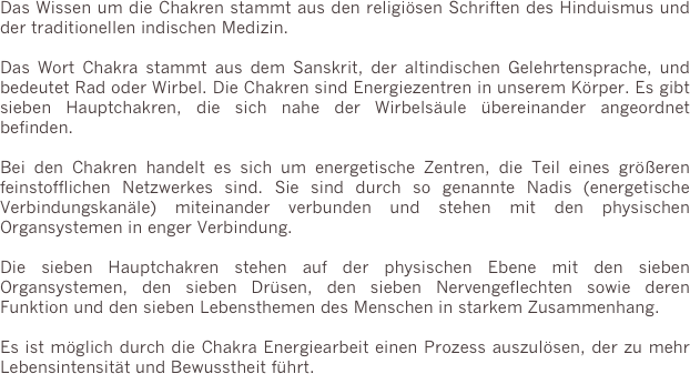 Das Wissen um die Chakren stammt aus den religiösen Schriften des Hinduismus und der traditionellen indischen Medizin.

Das Wort Chakra stammt aus dem Sanskrit, der altindischen Gelehrtensprache, und bedeutet Rad oder Wirbel. Die Chakren sind Energiezentren in unserem Körper. Es gibt sieben Hauptchakren, die sich nahe der Wirbelsäule übereinander angeordnet befinden. 

Bei den Chakren handelt es sich um energetische Zentren, die Teil eines größeren feinstofflichen Netzwerkes sind. Sie sind durch so genannte Nadis (energetische Verbindungskanäle) miteinander verbunden und stehen mit den physischen Organsystemen in enger Verbindung.

Die sieben Hauptchakren stehen auf der physischen Ebene mit den sieben Organsystemen, den sieben Drüsen, den sieben Nervengeflechten sowie deren Funktion und den sieben Lebensthemen des Menschen in starkem Zusammenhang.

Es ist möglich durch die Chakra Energiearbeit einen Prozess auszulösen, der zu mehr Lebensintensität und Bewusstheit führt.
