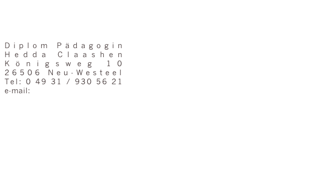 



Diplom Pädagogin
Hedda Claashen
Königsweg 10
26506 Neu-Westeel
Tel: 0 49 31 / 930 56 21
e-mail: kontakt@praxis-plus.eu





