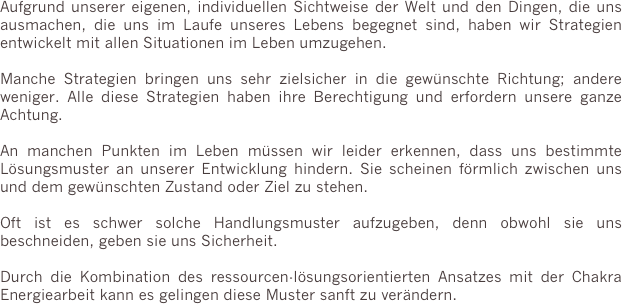 Aufgrund unserer eigenen, individuellen Sichtweise der Welt und den Dingen, die uns ausmachen, die uns im Laufe unseres Lebens begegnet sind, haben wir Strategien entwickelt mit allen Situationen im Leben umzugehen.

Manche Strategien bringen uns sehr zielsicher in die gewünschte Richtung; andere weniger. Alle diese Strategien haben ihre Berechtigung und erfordern unsere ganze Achtung.

An manchen Punkten im Leben müssen wir leider erkennen, dass uns bestimmte Lösungsmuster an unserer Entwicklung hindern. Sie scheinen förmlich zwischen uns und dem gewünschten Zustand oder Ziel zu stehen. 

Oft ist es schwer solche Handlungsmuster aufzugeben, denn obwohl sie uns beschneiden, geben sie uns Sicherheit.

Durch die Kombination des ressourcen-lösungsorientierten Ansatzes mit der Chakra Energiearbeit kann es gelingen diese Muster sanft zu verändern.


